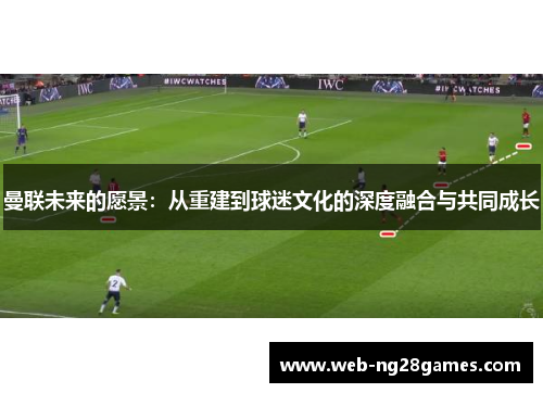 曼联未来的愿景：从重建到球迷文化的深度融合与共同成长