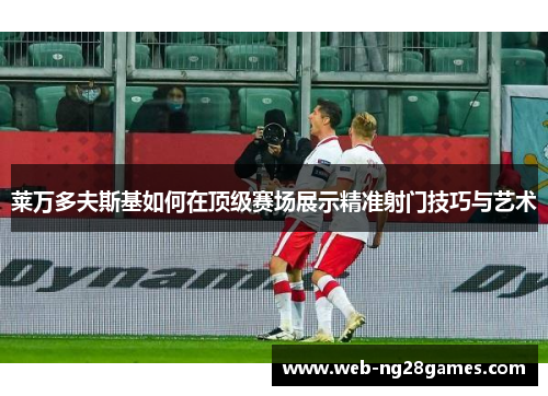 莱万多夫斯基如何在顶级赛场展示精准射门技巧与艺术