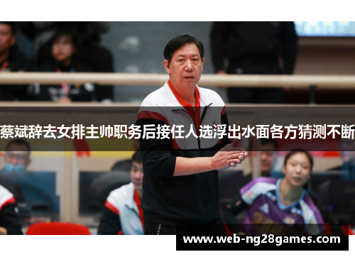蔡斌辞去女排主帅职务后接任人选浮出水面各方猜测不断