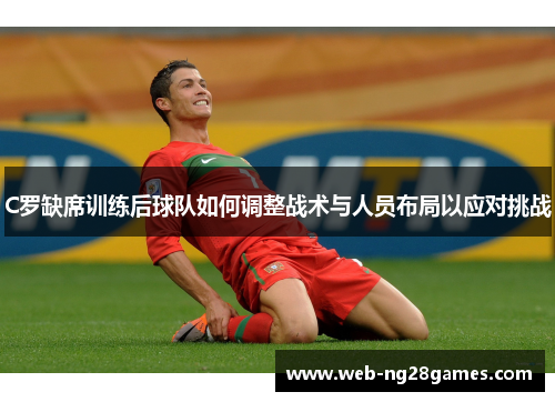 C罗缺席训练后球队如何调整战术与人员布局以应对挑战