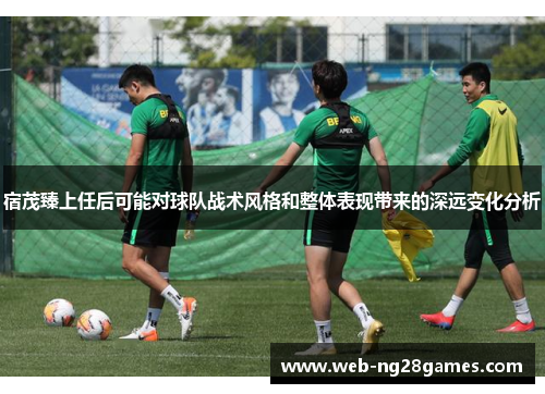 宿茂臻上任后可能对球队战术风格和整体表现带来的深远变化分析