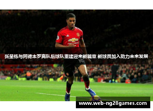 张呈栋与阿德本罗离队后球队重建迎来新篇章 新球员加入助力未来发展
