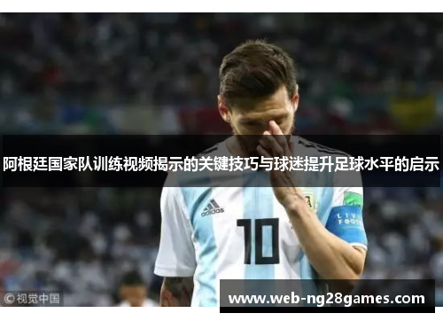 阿根廷国家队训练视频揭示的关键技巧与球迷提升足球水平的启示