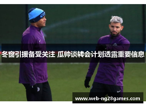 冬窗引援备受关注 瓜帅谈转会计划透露重要信息