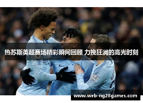 热苏斯英超赛场精彩瞬间回顾 力挽狂澜的高光时刻
