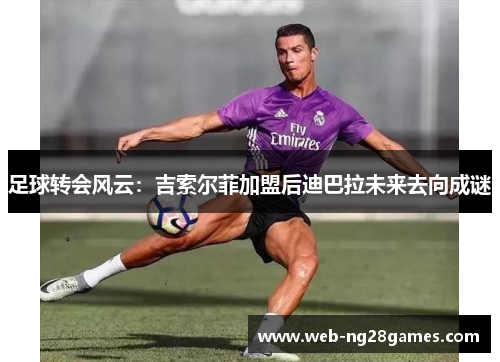 足球转会风云：吉索尔菲加盟后迪巴拉未来去向成谜