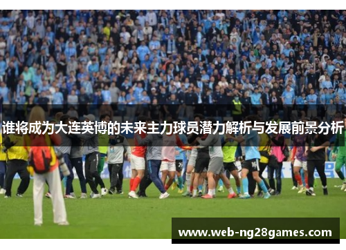 谁将成为大连英博的未来主力球员潜力解析与发展前景分析 谁将成为大连英博的未来主力球员潜力解析与发展前景分析