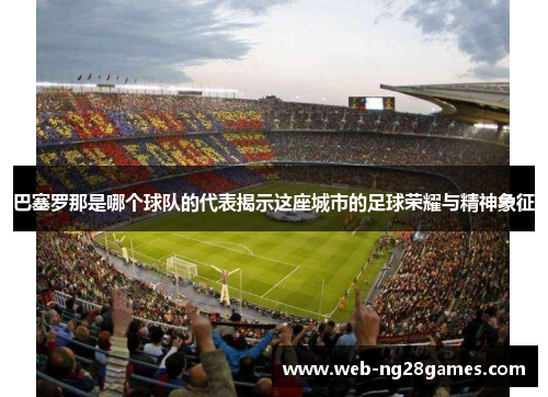 巴塞罗那是哪个球队的代表揭示这座城市的足球荣耀与精神象征