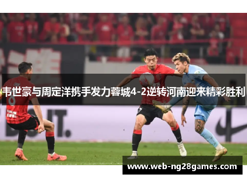 韦世豪与周定洋携手发力蓉城4-2逆转河南迎来精彩胜利