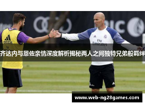 齐达内与恩佐亲情深度解析揭秘两人之间独特兄弟般羁绊 齐达内与恩佐亲情深度解析揭秘两人之间独特兄弟般羁绊