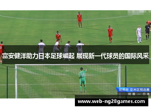 富安健洋助力日本足球崛起 展现新一代球员的国际风采