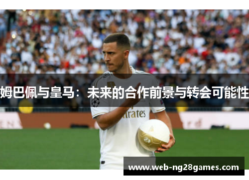 姆巴佩与皇马：未来的合作前景与转会可能性