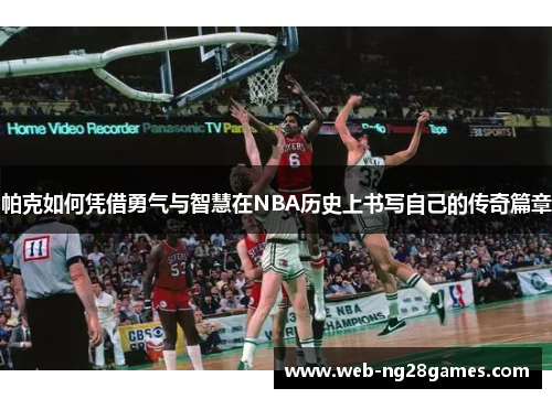 帕克如何凭借勇气与智慧在NBA历史上书写自己的传奇篇章