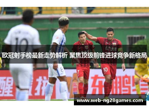 欧冠射手榜最新走势解析 聚焦顶级前锋进球竞争新格局 欧冠射手榜最新走势解析 聚焦顶级前锋进球竞争新格局