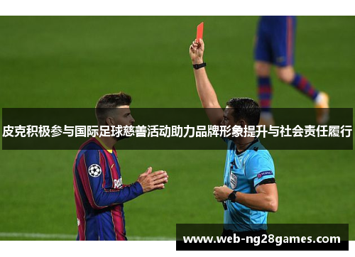 皮克积极参与国际足球慈善活动助力品牌形象提升与社会责任履行 皮克积极参与国际足球慈善活动助力品牌形象提升与社会责任履行