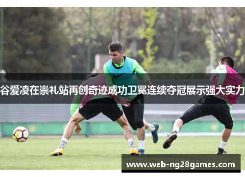 谷爱凌在崇礼站再创奇迹成功卫冕连续夺冠展示强大实力