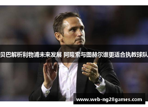 贝巴解析利物浦未来发展 阿隆索与图赫尔谁更适合执教球队